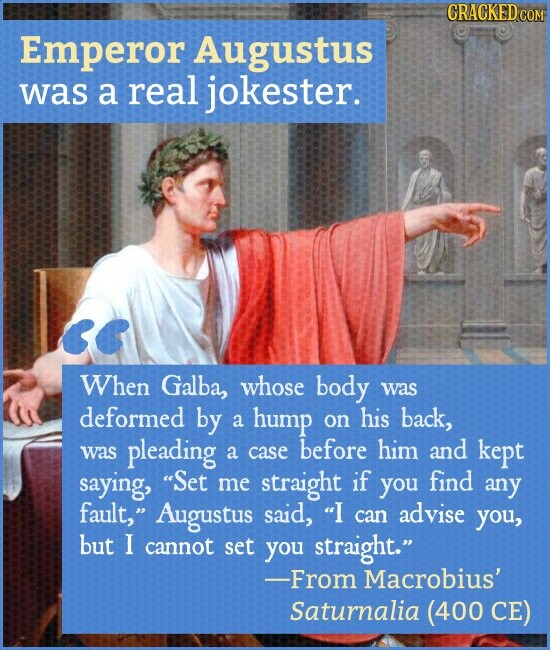 CRACKED COM Emperor Augustus was a real jokester. When Galba, whose body was deformed by a hump on his back, was pleading a case before him and kept saying, Set me straight if you find any fault, Augustus said, I can advise you, but I cannot set you straight. -From Macrobius' Saturnalia (400 CE)