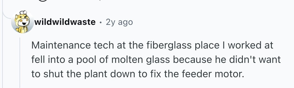 wildwildwaste 9 2y ago Maintenance tech at the fiberglass place I worked at fell into a pool of molten glass because he didn't want to shut the plant down to fix the feeder motor.