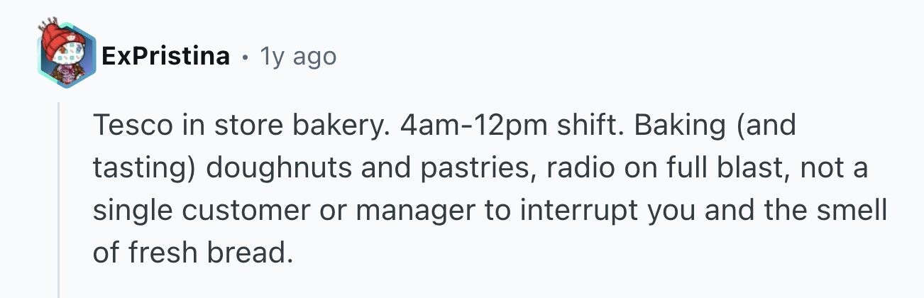 ExPristina . 1y ago Tesco in store bakery. 4am-12pm shift. Baking (and tasting) doughnuts and pastries, radio on full blast, not a single customer or manager to interrupt you and the smell of fresh bread.