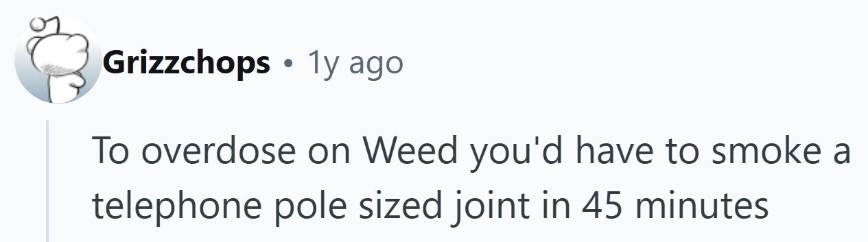 Grizzchops . 1y ago To overdose on Weed you'd have to smoke a telephone pole sized joint in 45 minutes