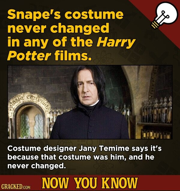 Snape's costume never changed in any of the Harry Potter films. Costume designer Jany Temime says it's because that costume was him, and he never changed. NOW YOU KNOW CRACKED.COM