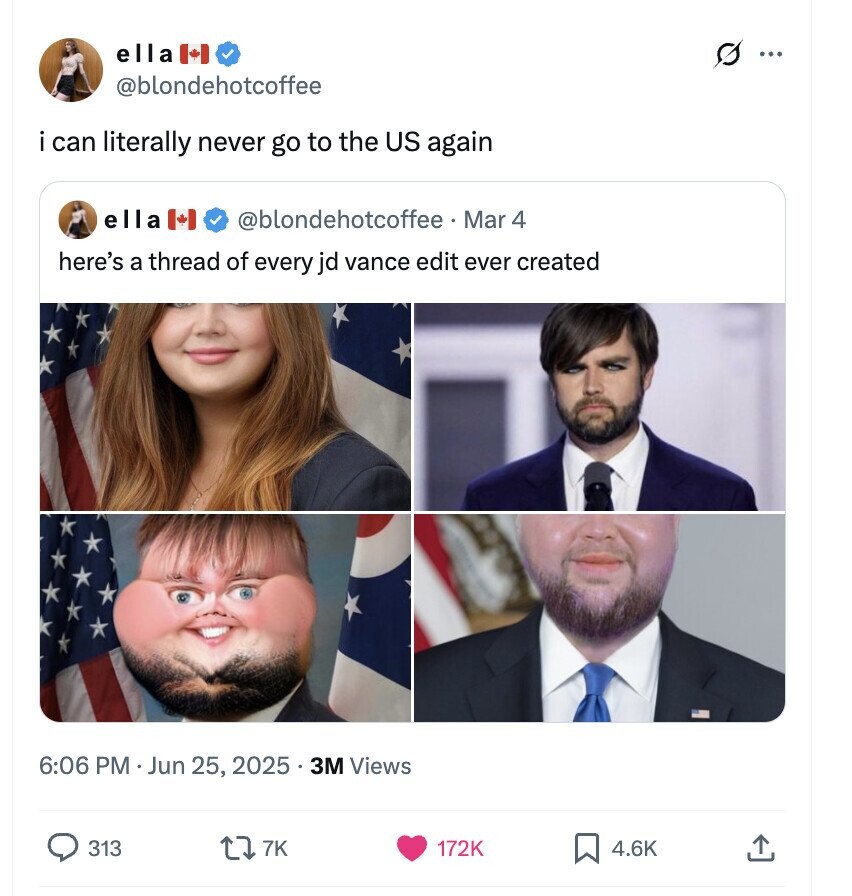 ella S ... @blondehotcoffee i can literally never go to the US again ella @blondehotcoffee . I Mar 4 here's a thread of every jd vance edit ever created 6:06 PM Jun 25, 2025 . 3M Views 313 7K 172K 4.6K