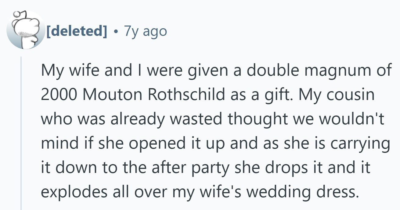 . 7y ago My wife and I were given a double magnum of 2000 Mouton Rothschild as a gift. My cousin who was already wasted thought we wouldn't mind if she opened it up and as she is carrying it down to the after party she drops it and it explodes all over my wife's wedding dress.