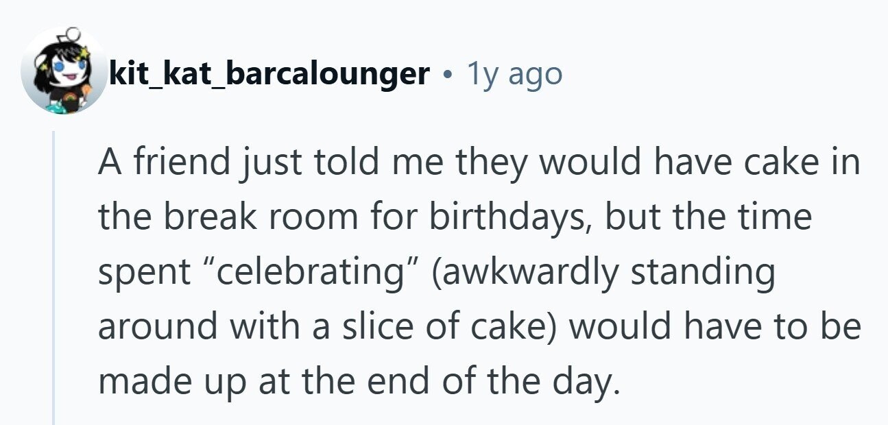 kit_kat_barcalounger 1y ago A friend just told me they would have cake in the break room for birthdays, but the time spent celebrating (awkwardly standing around with a slice of cake) would have to be made up at the end of the day. 