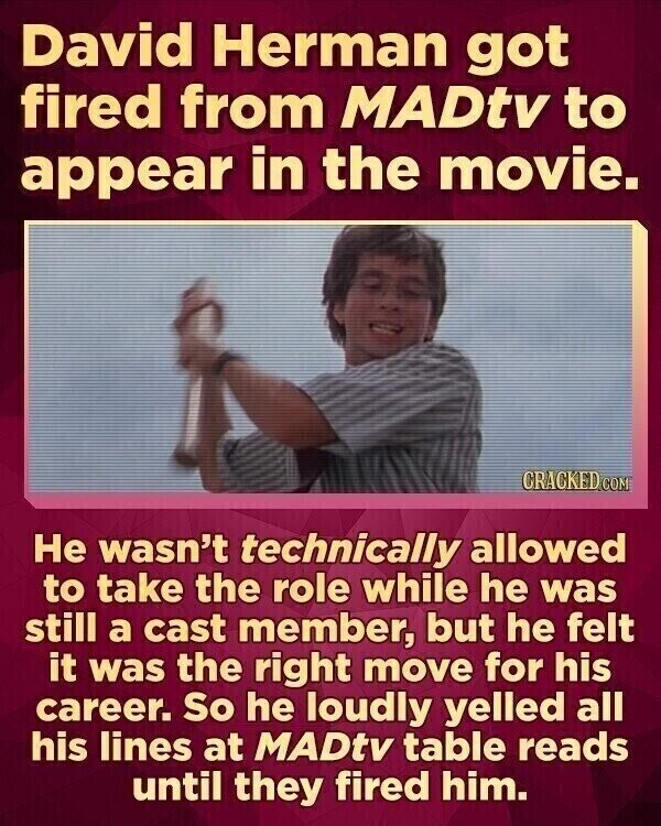 David Herman got fired from MADtv to appear in the movie. CRACKED.COM Не wasn't technically allowed to take the role while he was still a cast member, but he felt it was the right move for his career. So he loudly yelled all his lines at MADtv table reads until they fired him.