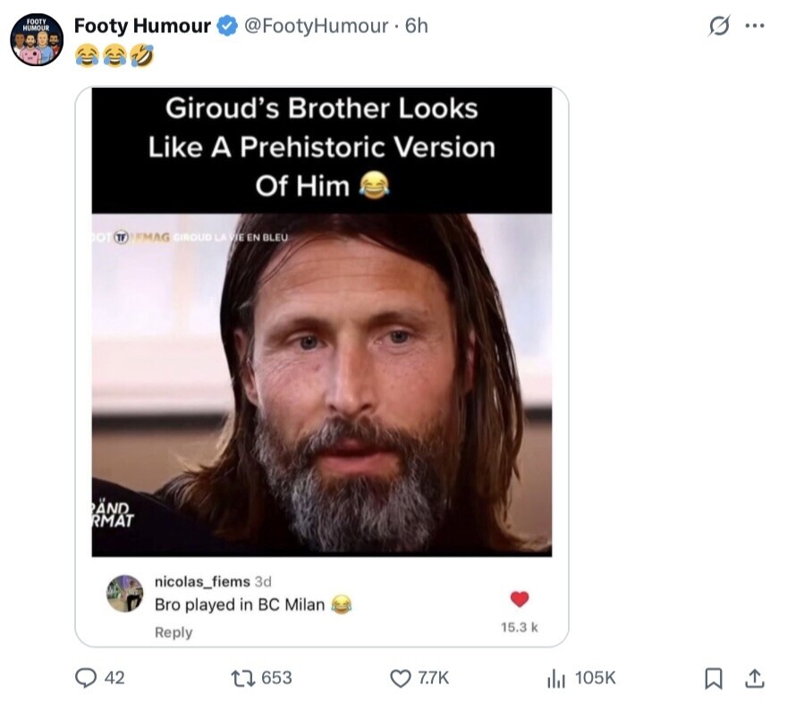 FOOTY HUMOUR s ... Footy Humour @FootyHumour. 6h Giroud's Brother Looks Like A Prehistoric Version Of Him OT TF FMAG GIROUD LA VIE EN BLEU PAND RMAT nicolas_fiems 3d Bro played in во Milan 15.3 k Reply 42 653 7.7K 105K 