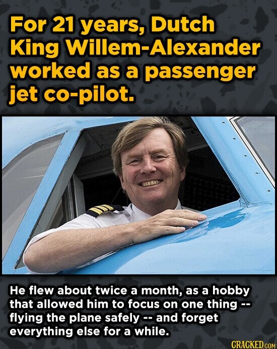 For 21 Dutch King Willem-Alexander worked as a passenger jet co-pilot. He flew about twice a month, as a hobby that allowed him to focus on one thingc