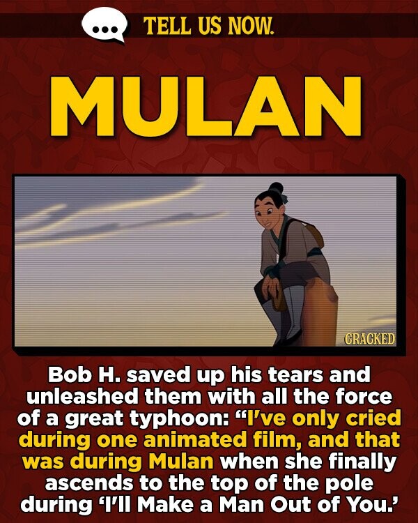 TELL US NOW. MULAN GRACKED Bob H. saved up his tears and unleashed them with all the force of a great typhoon: I've only cried during one animated film, and that was during Mulan when she finally ascends to the top of the pole during 'I'll Make a Man Out