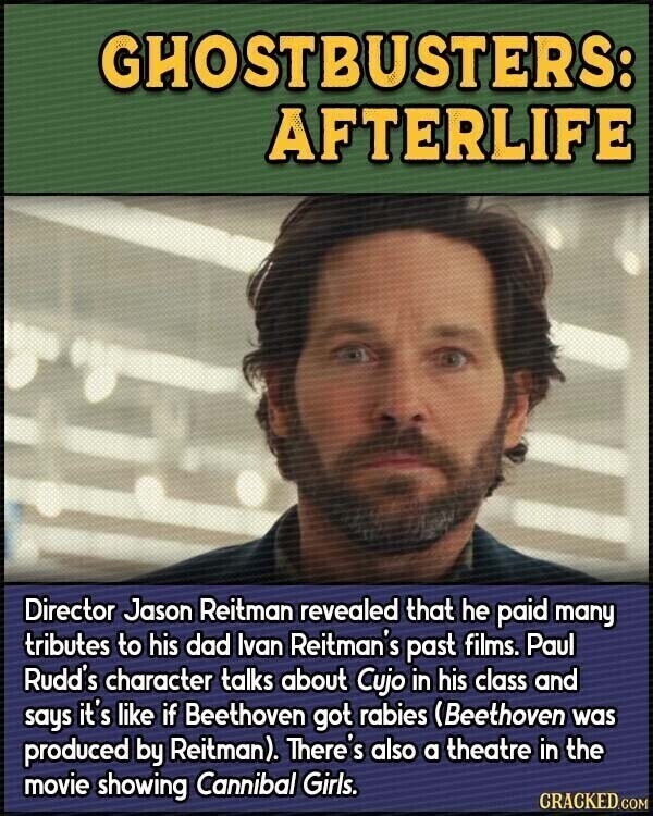 GHOSTBUSTERS: AFTERLIFE Director Jason Reitman revealed that he paid many tributes to his dad Ivan Reitman's past films. Paul Rudd's character talks about Cujo in his class and says it's like if Beethoven got rabies (Beethoven was produced by Reitman). There's also a theatre in the movie showing Cannibal Girls. CRACKED.COM