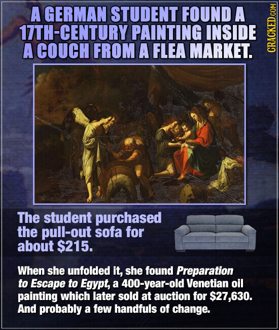 A GERMAN STUDENT FOUND A 17TH-CENTURY PAINTING INSIDE A COUCH FROM A FLEA MARKET. CRACKED.COM The student purchased the pull-out sofa for about $215. When she unfolded it, she found Preparation to Escape to Egypt, a 400-year-old Venetian oil painting which later sold at auction for $27,630. And probably a few handfuls of change.