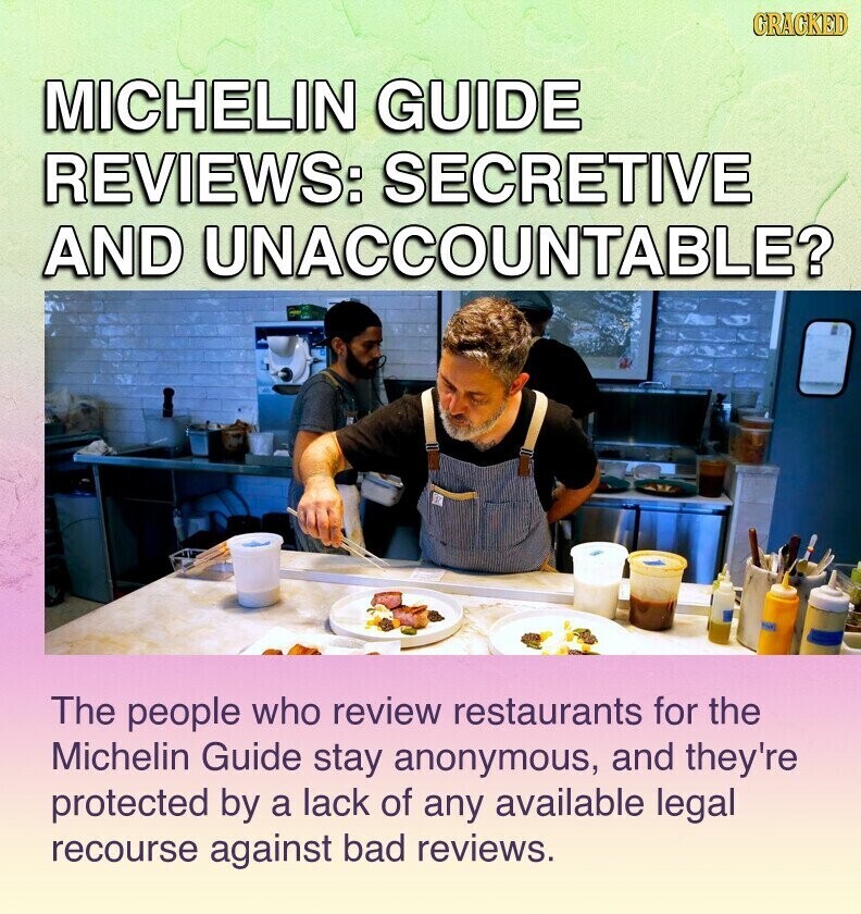 GRACKED MICHELIN GUIDE REVIEWS: SECRETIVE AND UNACCOUNTABLE? The people who review restaurants for the Michelin Guide stay anonymous, and they're protected by a lack of any available legal recourse against bad reviews.