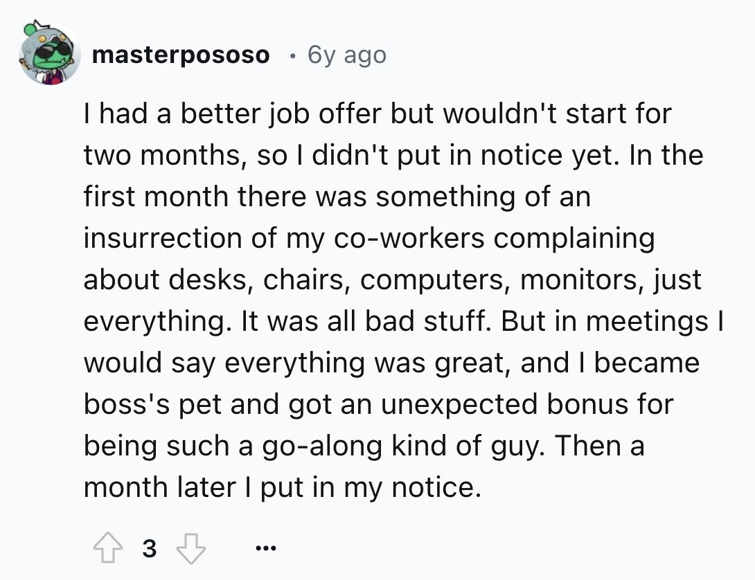 masterpososo 6y ago I had a better job offer but wouldn't start for two months, so I didn't put in notice yet. In the first month there was something of an insurrection of my co-workers complaining about desks, chairs, computers, monitors, just everything. It was all bad stuff. But in meetings I would say everything was great, and I became boss's pet and got an unexpected bonus for being such a go-along kind of guy. Then a month later I put in my notice. 3 ...