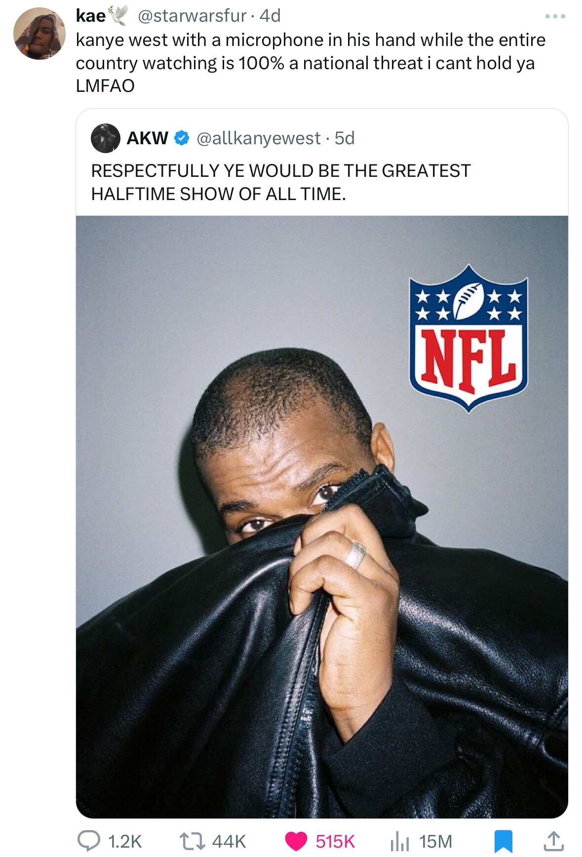 kae @starwarsfur 44 kanye west with a microphone in his hand while the entire country watching is 100% a national threat i cant hold ya LMFAO AKW @allkanyewest.5 5d RESPECTFULLY YE WOULD BE THE GREATEST HALFTIME SHOW OF ALL TIME. NFL 1.2K 44K 15M 515K
