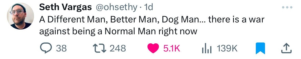 Seth Vargas @ohsethy 1d A Different Man, Better Man, Dog Man... there is a war against being a Normal Man right now 38 248 5.1K 139K