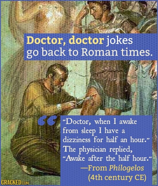 Doctor, doctor jokes go back to Roman times. Doctor, when I awake from sleep I have a dizziness for half an hour. The physician replied, Awake after the half hour. -From Philogelos (4th century CE) CRACKED.COM