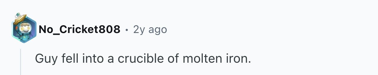 No_Cricket808 . 2y ago Guy fell into a crucible of molten iron.