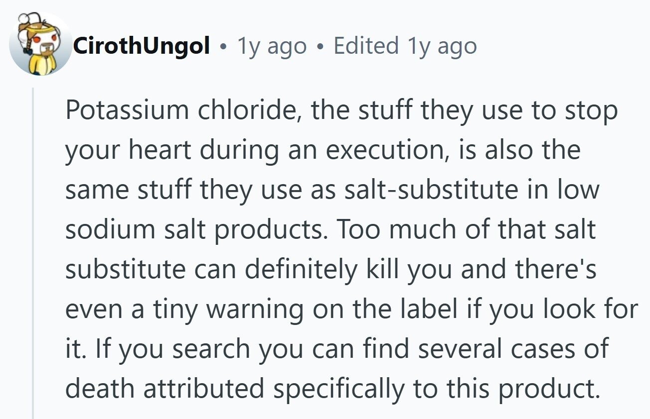 CirothUngol . 1y ago . Edited 1y ago Potassium chloride, the stuff they use to stop your heart during an execution, is also the same stuff they use as salt-substitute in low sodium salt products. Too much of that salt substitute can definitely kill you and there's even a tiny warning on the label if you look for it. If you search you can find several cases of death attributed specifically to this product.