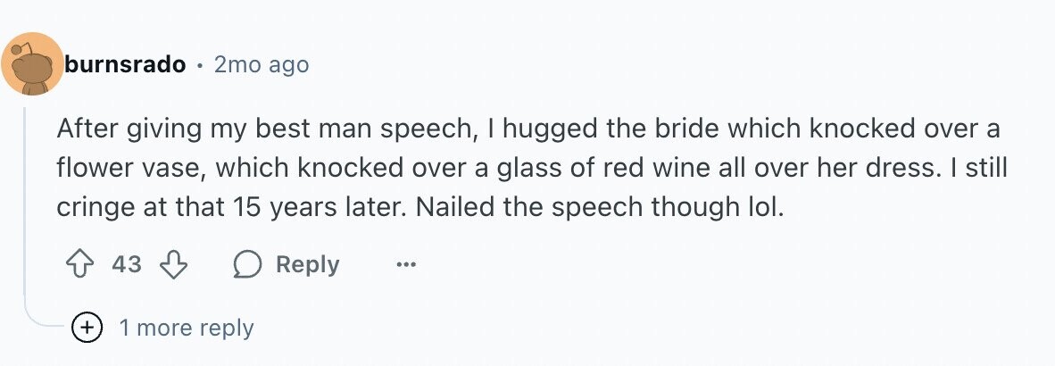 burnsrado 2mo ago After giving my best man speech, I hugged the bride which knocked over a flower vase, which knocked over a glass of red wine all over her dress. I still cringe at that 15 years later. Nailed the speech though lol. 43 Reply ... + 1 more reply