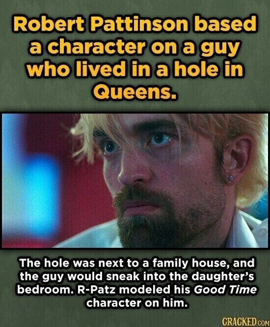 Robert Pattinson based a character on a guy who lived in a hole in Queens. The hole was next to a family house, and the guy would sneak into the daughter's bedroom. R-Patz modeled his Good Time character on him. CRACKED.COM