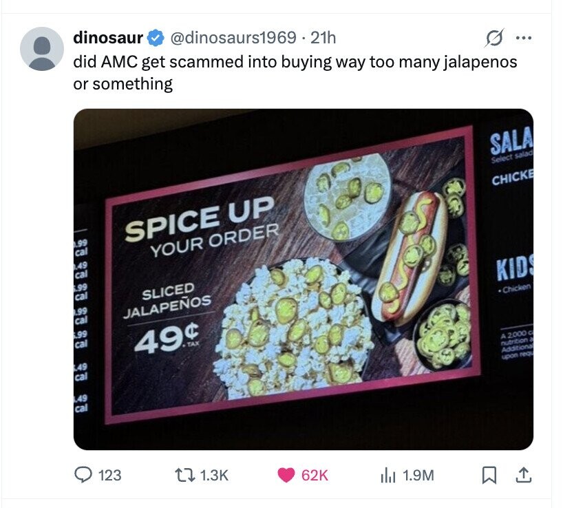 dinosaur @dinosaurs1969.21h did AMC get scammed into buying way too many jalapenos or something ... SALA Select salad, 0.99 SPICE UP CHICKE cal YOUR ORDER 0.49 cal 6.99 cal SLICED .99 cal JALAPEÑOS KIDS 6.99 cal 49¢ TAX Chicken L49 cal A 2,000 C .49 nutrition a Additional cal upon requ 123 1.3K 62K del 1.9M