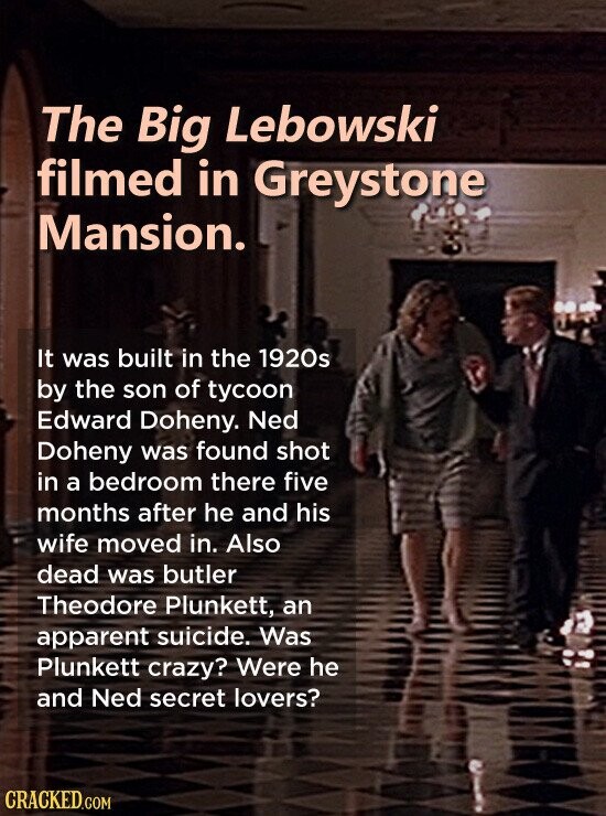 The Big Lebowski filmed in Greystone Mansion. It was built in the 1920s by the son of tycoon Edward Doheny. Ned Doheny was found shot in a bedroom there five months after he and his wife moved in. Also dead was butler Theodore Plunkett, an apparent suicide. Was Plunkett crazy? Were he and Ned secret lovers? CRACKED.COM