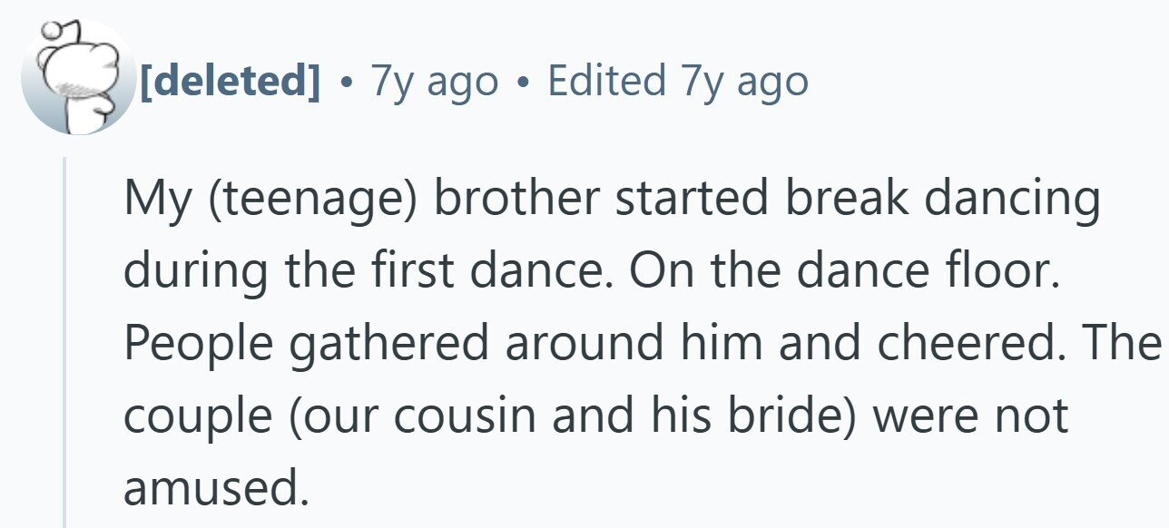 . 7y ago . Edited 7y ago My (teenage) brother started break dancing during the first dance. On the dance floor. People gathered around him and cheered. The couple (our cousin and his bride) were not amused.