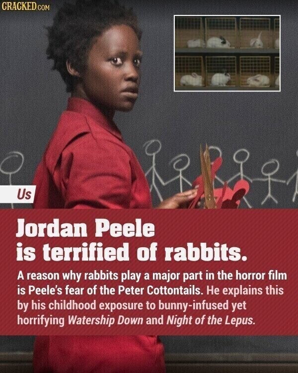 CRACKED.COM Us Jordan Peele is terrified of rabbits. A reason why rabbits play a major part in the horror film is Peele's fear of the Peter Cottontails. Не explains this by his childhood exposure to bunny-infused yet horrifying Watership Down and Night of the Lepus.
