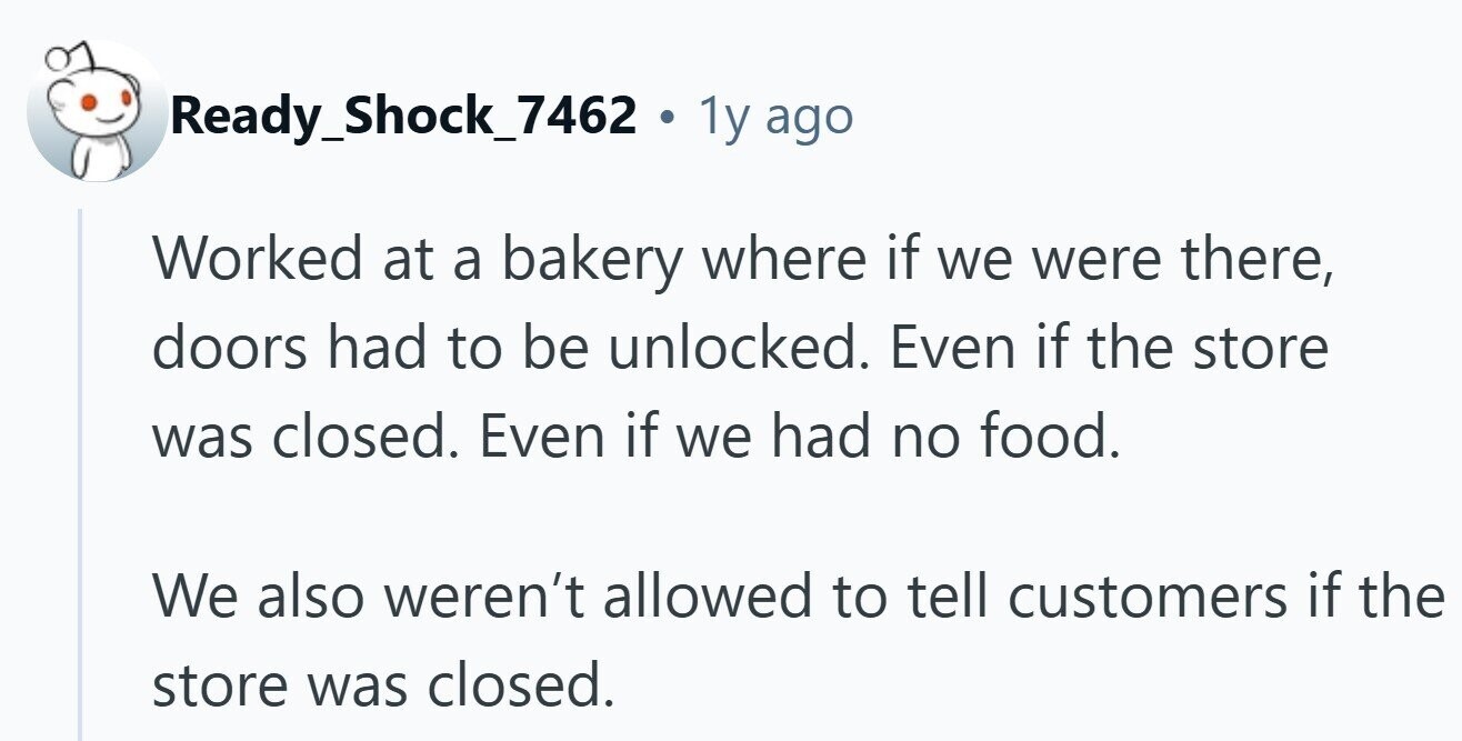 Ready_Shock_7462 . 1y ago Worked at a bakery where if we were there, doors had to be unlocked. Even if the store was closed. Even if we had no food. We also weren't allowed to tell customers if the store was closed. 