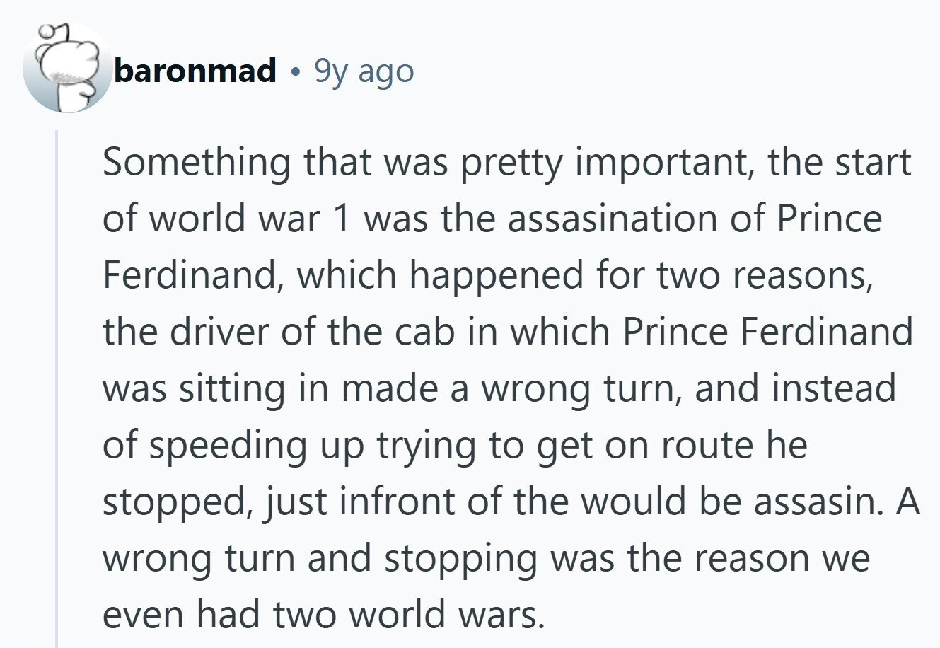baronmad 9y ago Something that was pretty important, the start of world war 1 was the assasination of Prince Ferdinand, which happened for two reasons, the driver of the cab in which Prince Ferdinand was sitting in made a wrong turn, and instead of speeding up trying to get on route he stopped, just infront of the would be assasin. A wrong turn and stopping was the reason we even had two world wars. 