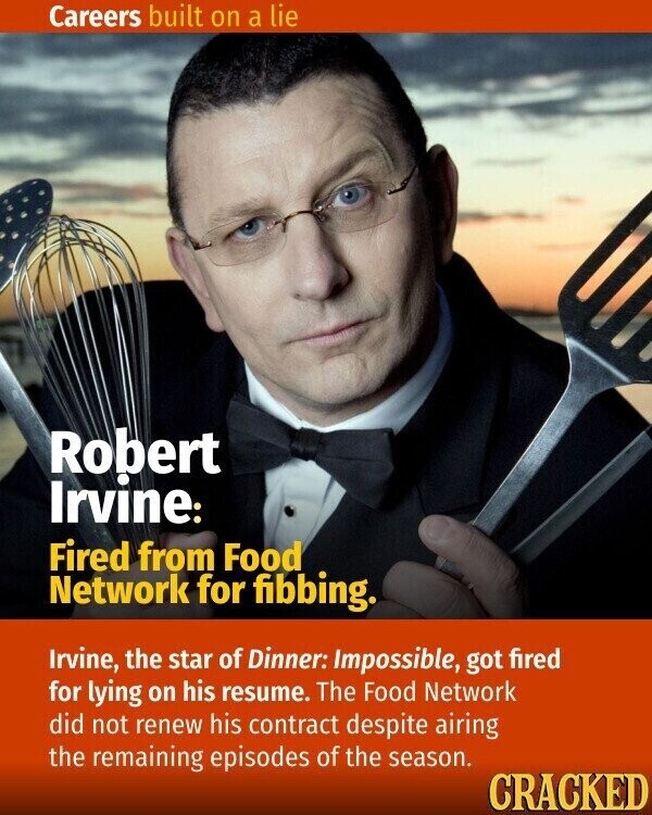 Careers built on a lie Robert Irvine: Fired from Food Network for fibbing. Irvine, the star of Dinner: Impossible, got fired for lying on his resume. The Food Network did not renew his contract despite airing the remaining episodes of the season. CRACKED