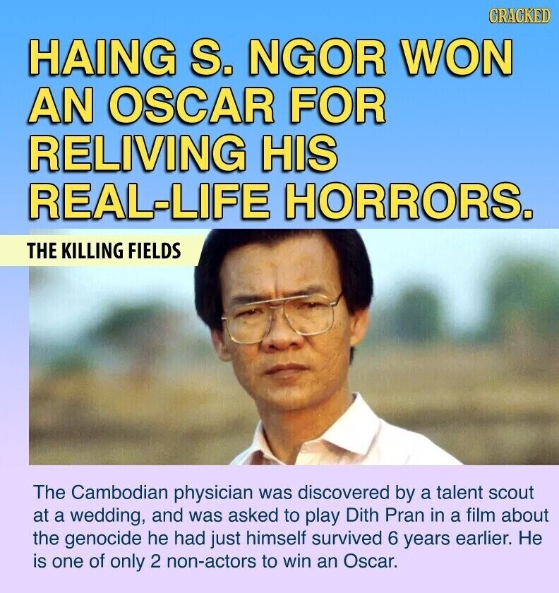GRACKED HAING S. NGOR WON AN OSCAR FOR RELIVING HIS REAL-LIFE HORRORS. THE KILLING FIELDS The Cambodian physician was discovered by a talent scout at a wedding, and was asked to play Dith Pran in a film about the genocide he had just himself survived 6 years earlier. Не is one of only 2 non-actors to win an Oscar.
