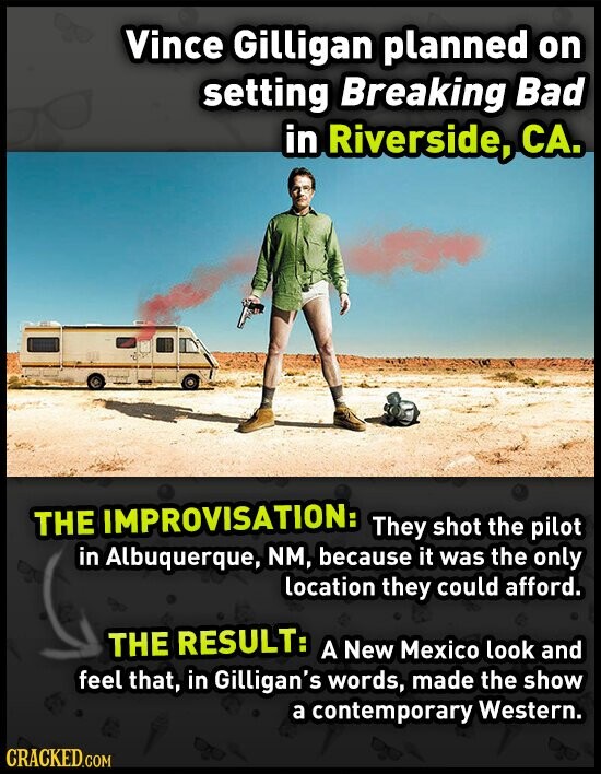 Vince Gilligan planned on setting Breaking Bad in Riverside, CA. THE IMPROVISATION: They shot the pilot in Albuquerque, NM, because it was the only location they could afford. THE RESULT: A New Mexico look and feel that, in Gilligan's words, made the show a contemporary Western. CRACKED.COM