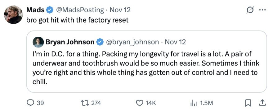 Mads @MadsPosting Nov 12 ... bro got hit with the factory reset Bryan Johnson @bryan_johnson Nov 12 I'm in D.C. for a thing. Packing my longevity for travel is a lot. A pair of underwear and toothbrush would be so much easier. Sometimes I think you're right and this whole thing has gotten out of control and I need to chill. 39 274 14K 1.5M 
