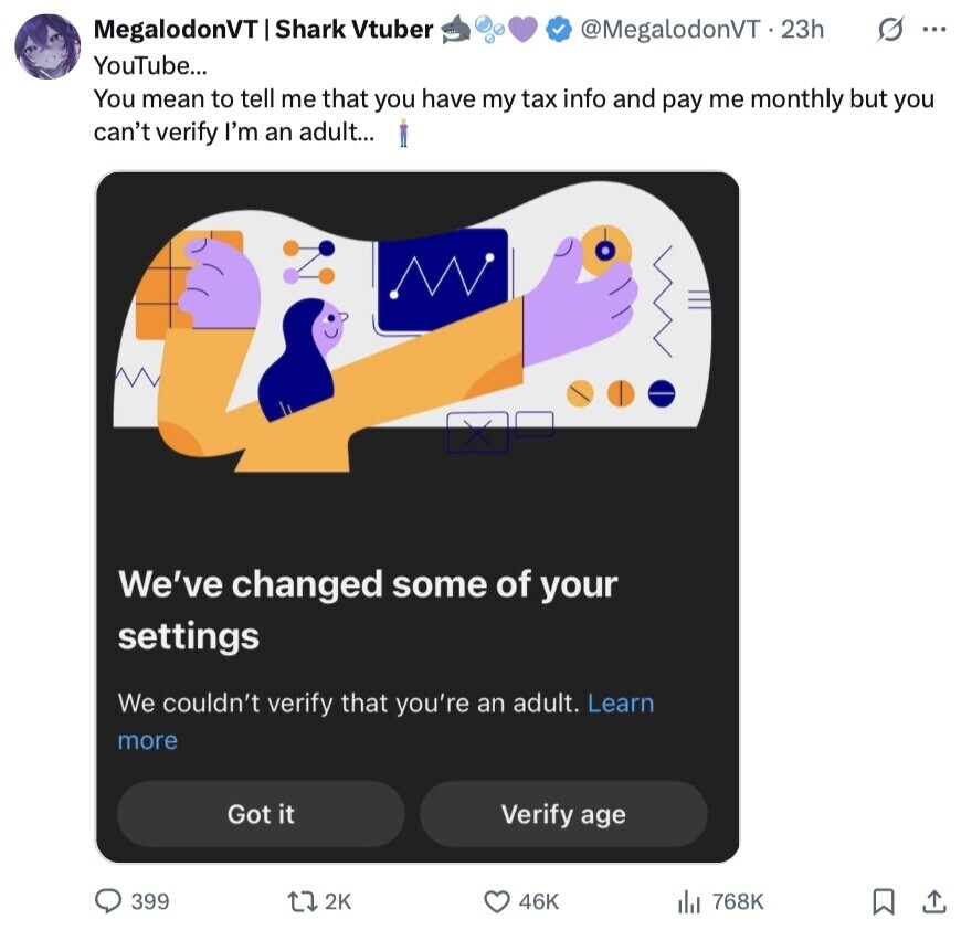 S ... MegalodonVT Shark Vtuber @MegalodonVT.23h YouTube... You mean to tell me that you have my tax info and pay me monthly but you can't verify I'm an adult... MV We've changed some of your settings We couldn't verify that you're an adult. Learn more Got it Verify age 399 2K 46K 768K 