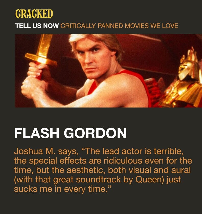 CRACKED TELL US NOW CRITICALLY PANNED MOVIES WE LOVE FLASH GORDON Joshua M. says, The lead actor is terrible, the special effects are ridiculous even for the time, but the aesthetic, both visual and aural (with that great soundtrack by Queen) just sucks me in every time.
