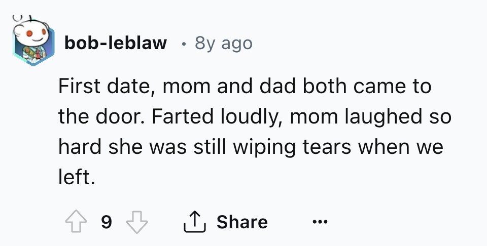 bob-leblaw 8y ago First date, mom and dad both came to the door. Farted loudly, mom laughed so hard she was still wiping tears when we left. 9 Share ...
