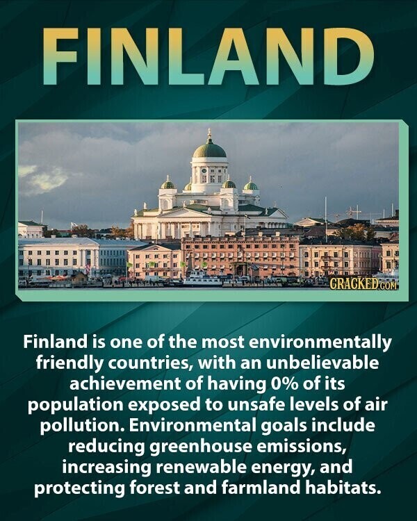 FINLAND CRACKED COM Finland is one of the most environmentally friendly countries, with an unbelievable achievement of having 0% of its population exposed to unsafe levels of air pollution. Environmental goals include reducing greenhouse emissions, increasing renewable energy, and protecting forest and farmland habitats.