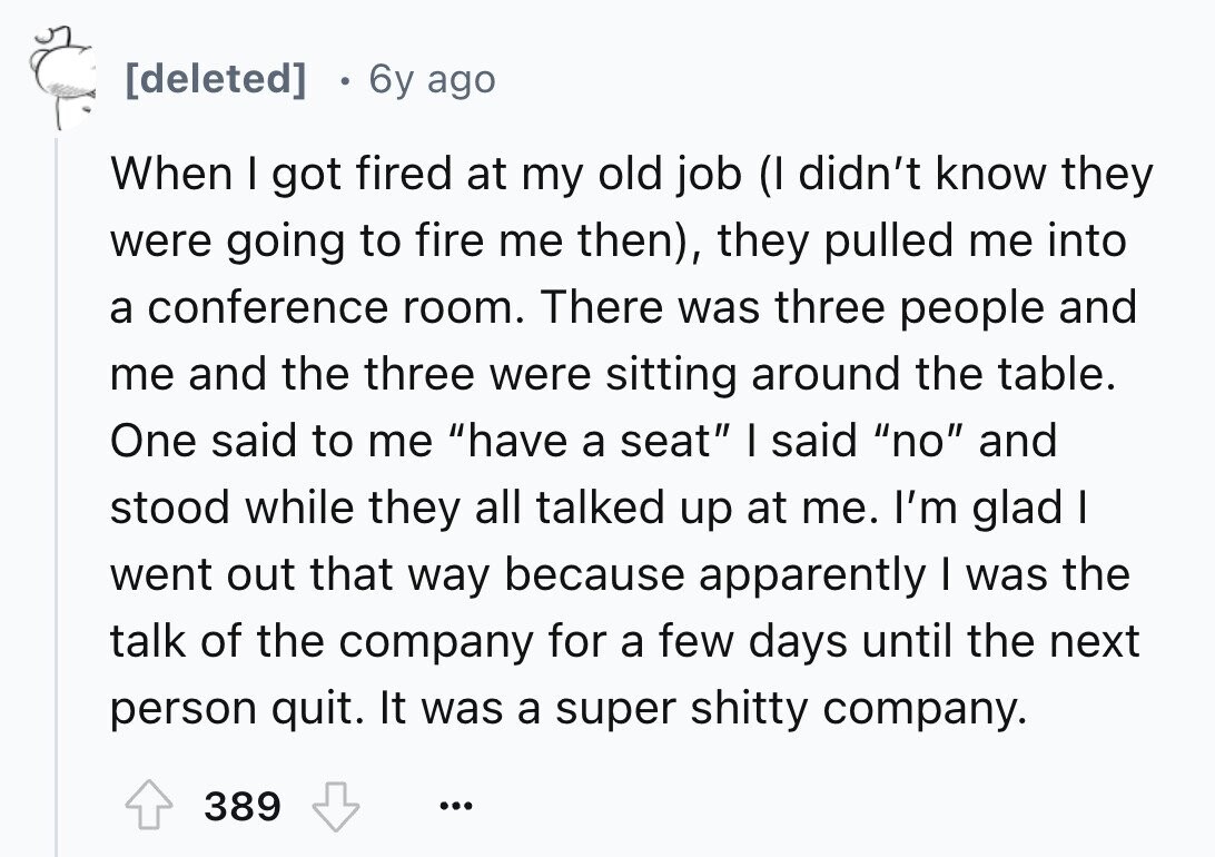 6y ago When I got fired at my old job (I didn't know they were going to fire me then), they pulled me into a conference room. There was three people and me and the three were sitting around the table. One said to me have a seat I said no and stood while they all talked up at me. I'm glad I went out that way because apparently I was the talk of the company for a few days until the next person quit. It was a super shitty company. 389 ...