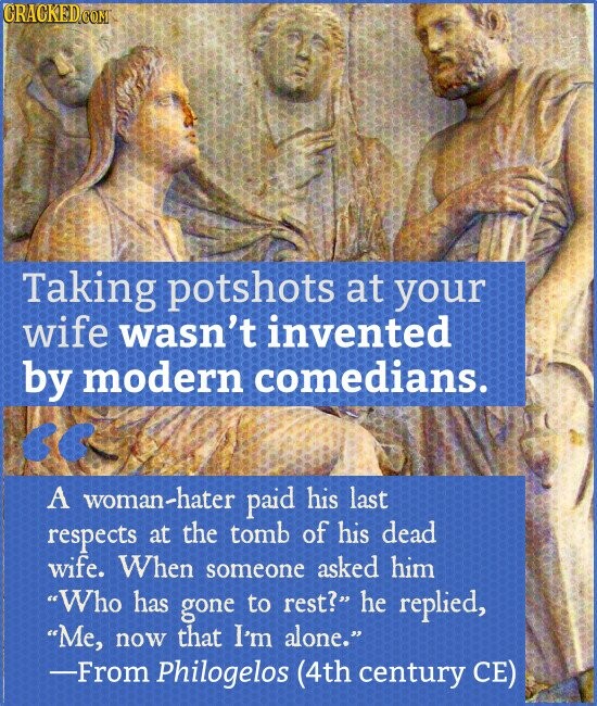 CRACKED.COM Taking potshots at your wife wasn't invented by modern comedians. << A woman-hater paid his last respects at the tomb of his dead wife. When someone asked him Who has gone to rest? he replied, Me, now that I'm alone. -From Philogelos (4th century CE)