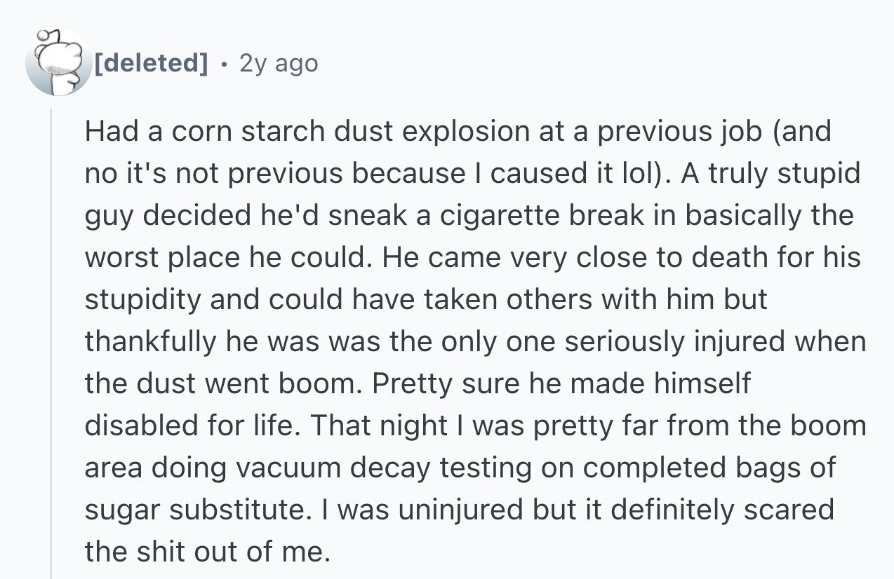 . 2y ago Had a corn starch dust explosion at a previous job (and no it's not previous because I caused it lol). A truly stupid guy decided he'd sneak a cigarette break in basically the worst place he could. Не came very close to death for his stupidity and could have taken others with him but thankfully he was was the only one seriously injured when the dust went boom. Pretty sure he made himself disabled for life. That night I was pretty far from the boom area doing vacuum decay testing on completed bags of sugar substitute.