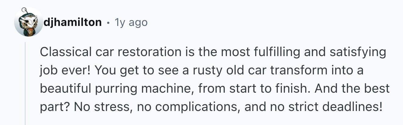 djhamilton . 1y ago Classical car restoration is the most fulfilling and satisfying job ever! You get to see a rusty old car transform into a beautiful purring machine, from start to finish. And the best part? No stress, no complications, and no strict deadlines!