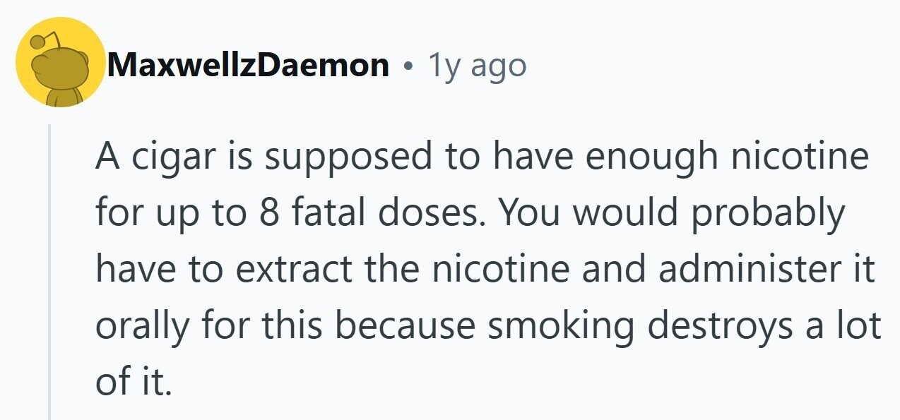 MaxwellzDaemon ® 1y ago A cigar is supposed to have enough nicotine for up to 8 fatal doses. You would probably have to extract the nicotine and administer it orally for this because smoking destroys a lot of it.