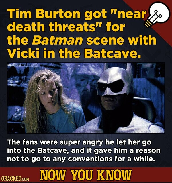 Tim Burton got near death threats for the Batman scene with Vicki in the Batcave. The fans were super angry he let her go into the Batcave, and it gave him a reason not to go to any conventions for a while. NOW YOU KNOW CRACKED.COM