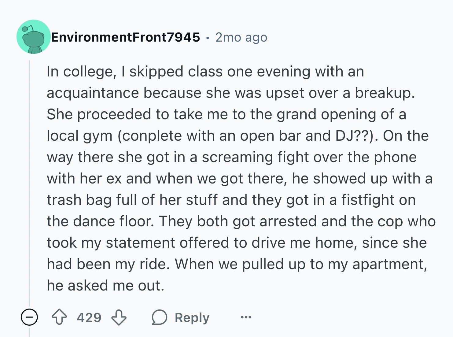EnvironmentFront7945 2mo ago In college, I skipped class one evening with an acquaintance because she was upset over a breakup. She proceeded to take me to the grand opening of a local gym (conplete with an open bar and DJ??). On the way there she got in a screaming fight over the phone with her ex and when we got there, he showed up with a trash bag full of her stuff and they got in a fistfight on the dance floor. They both got arrested and the cop who took my statement offered to drive me home, since she