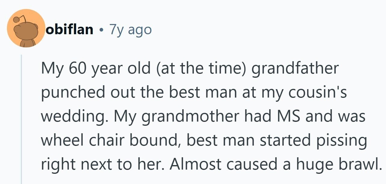 obiflan . 7y ago My 60 year old (at the time) grandfather punched out the best man at my cousin's wedding. My grandmother had MS and was wheel chair bound, best man started pissing right next to her. Almost caused a huge brawl.