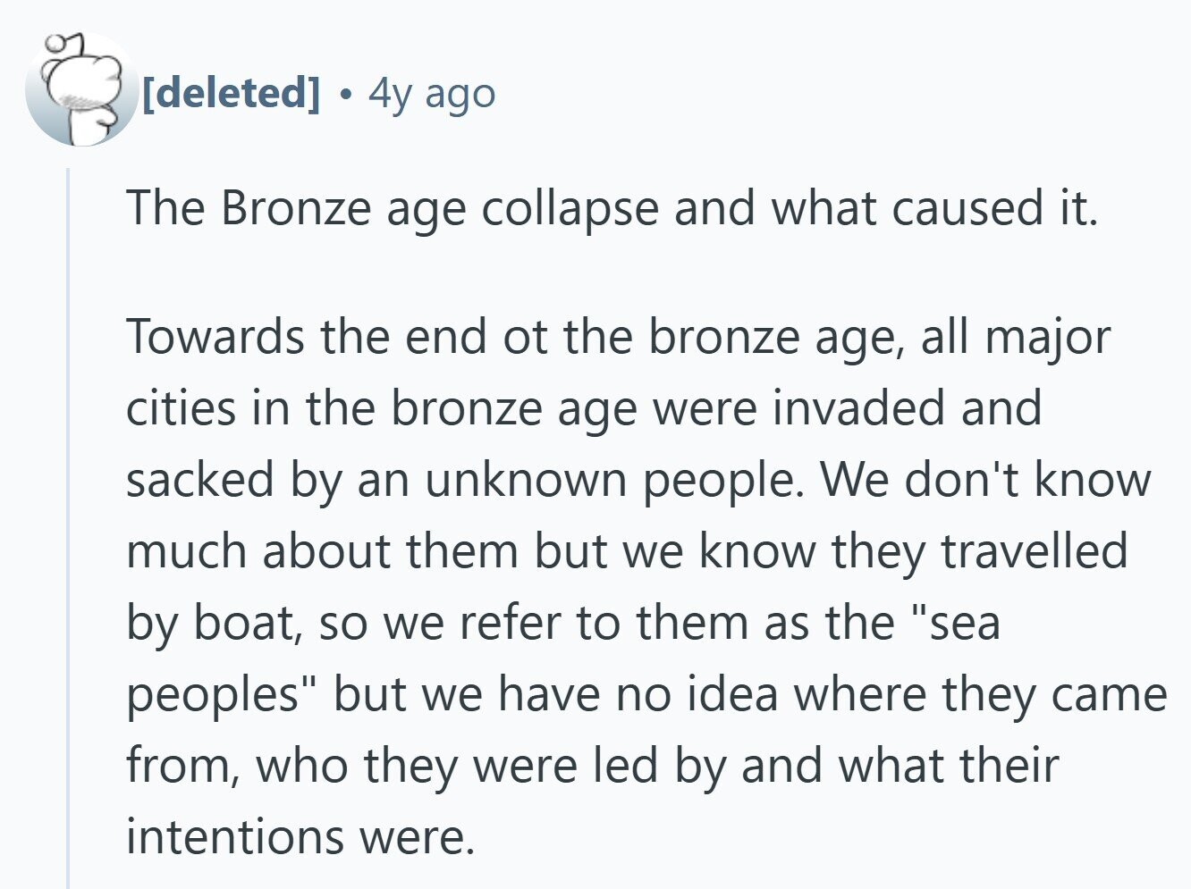 4y ago The Bronze age collapse and what caused it. Towards the end ot the bronze age, all major cities in the bronze age were invaded and sacked by an unknown people. We don't know much about them but we know they travelled by boat, so we refer to them as the sea peoples but we have no idea where they came from, who they were led by and what their intentions were.