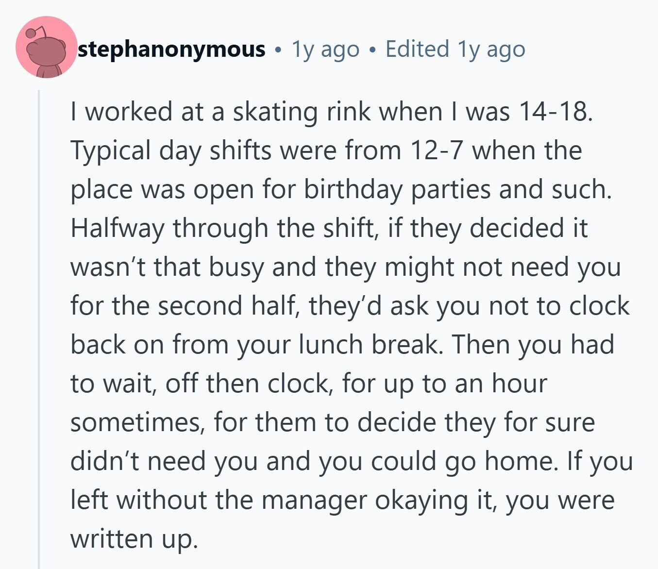 stephanonymous 1y ago Edited 1y ago I worked at a skating rink when I was 14-18. Typical day shifts were from 12-7 when the place was open for birthday parties and such. Halfway through the shift, if they decided it wasn't that busy and they might not need you for the second half, they'd ask you not to clock back on from your lunch break. Then you had to wait, off then clock, for up to an hour sometimes, for them to decide they for sure didn't need you and you could go home. If you left without the manager 