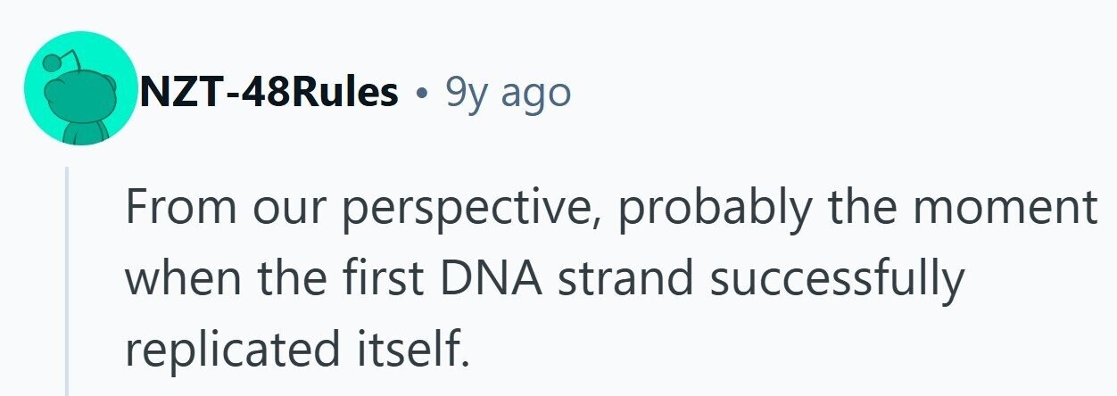 NZT-48Rules . 9y ago From our perspective, probably the moment when the first DNA strand successfully replicated itself. 
