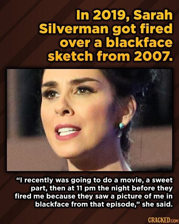 In 2019, Sarah Silverman got fired over a blackface sketch from 2007. I recently was going to do a movie, a sweet part, then at 11 pm the night before they fired me because they saw a picture of me in blackface from that episode, she said. CRACKED.COM