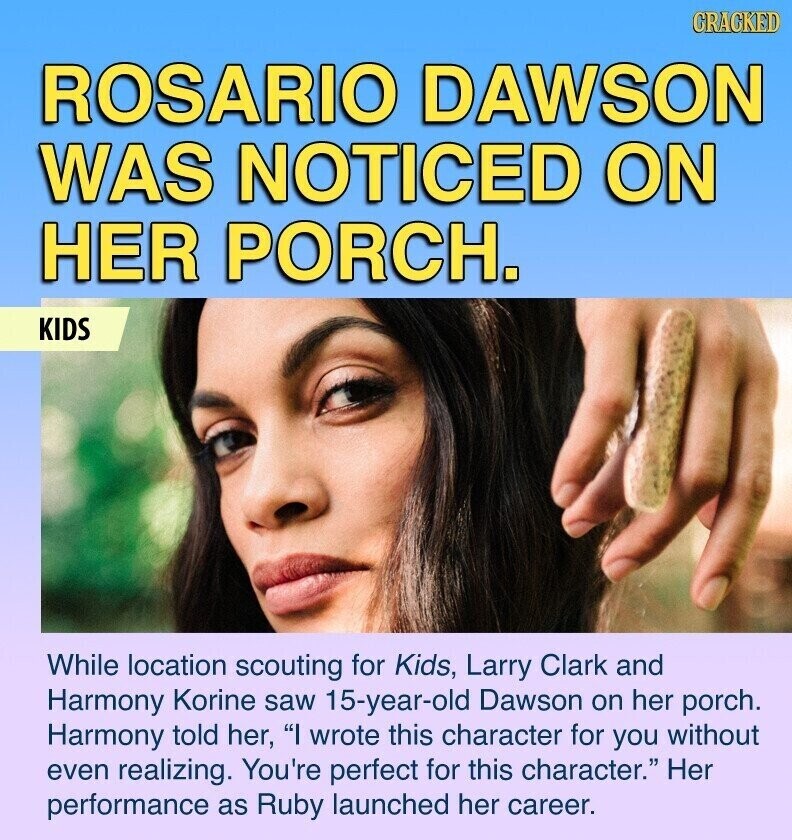 GRACKED ROSARIO DAWSON WAS NOTICED ON HER PORCH. KIDS While location scouting for Kids, Larry Clark and Harmony Korine saw 15-year-old Dawson on her porch. Harmony told her, I wrote this character for you without even realizing. You're perfect for this character. Her performance as Ruby launched her career.